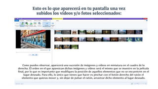 Esto es lo que aparecerá en tu pantalla una vez
subidos los vídeos y/o fotos seleccionados:
Como puedes observar, aparecerá una sucesión de imágenes y vídeos en miniatura en el cuadro de la
derecha. El orden en el que aparezcan dichas imágenes y vídeos será el mismo que se muestre en la película
final, por lo que es importante que modifiques la posición de aquellos elementos que no se encuentren en el
lugar deseado. Para ello, lo único que tienes que hacer es pinchar con el botón derecho del ratón el
elemento que quieras mover y, sin dejar de pulsar el ratón, arrastrar dicho elemento al lugar deseado.
 