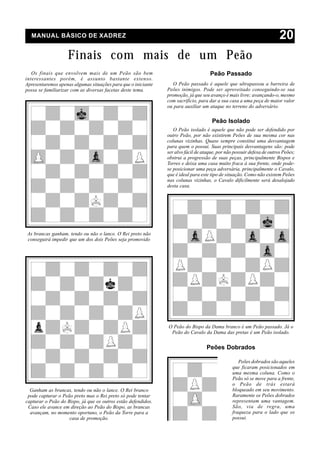 MANUAL BÁSICO DE XADREZ                                                                                               20
                    Finais com mais de um Peão
   Os finais que envolvem mais de um Peão são bem                                   Peão Passado
interessantes porém, é assunto bastante extenso.
Apresentaremos apenas algumas situações para que o iniciante      O Peão passado é aquele que ultrapassou a barreira de
possa se familiarizar com as diversas facetas deste tema.      Peões inimigos. Pode ser aproveitado conseguindo-se sua
                                                               promoção, já que seu avanço é mais livre; avançando-o, mesmo
                                                               com sacrifício, para dar a sua casa a uma peça de maior valor
                                                               ou para auxiliar um ataque no terreno do adversário.

                                                                                     Peão Isolado
                                                                  O Peão isolado é aquele que não pode ser defendido por
                                                               outro Peão, por não existirem Peões de sua mesma cor nas
                                                               colunas vizinhas. Quase sempre constitui uma desvantagem
                                                               para quem o possui. Suas principais desvantagens são: pode
                                                               ser alvo fácil de ataque, por não possuir defesa de outros Peões;
                                                               obstrui a progressão de suas peças, principalmente Bispos e
                                                               Torres e deixa uma casa muito fraca à sua frente, onde pode-
                                                               se posicionar uma peça adversária, principalmente o Cavalo,
                                                               que é ideal para este tipo de situação. Como não existem Peões
                                                               nas colunas vizinhas, o Cavalo dificilmente será desalojado
                                                               desta casa.




As brancas ganham, tendo ou não o lance. O Rei preto não
conseguirá impedir que um dos dois Peões seja promovido




                                                               O Peão do Bispo da Dama branco é um Peão passado. Já o
                                                                Peão do Cavalo da Dama das pretas é um Peão isolado.


                                                                                   Peões Dobrados

                                                                                                   Peões dobrados são aqueles
                                                                                                que ficaram posicionados em
                                                                                                uma mesma coluna. Como o
                                                                                                Peão só se move para a frente,
                                                                                                o Peão de trás estará
  Ganham as brancas, tendo ou não o lance. O Rei branco                                         bloqueado em seu movimento.
 pode capturar o Peão preto mas o Rei preto só pode tentar                                      Raramente os Peões dobrados
capturar o Peão do Bispo, já que os outros estão defendidos.                                    representam uma vantagem.
 Caso ele avance em direção ao Peão do Bispo, as brancas                                        São, via de regra, uma
  avançam, no momento oportuno, o Peão da Torre para a                                          fraqueza para o lado que os
                    casa de promoção.                                                           possui.
 