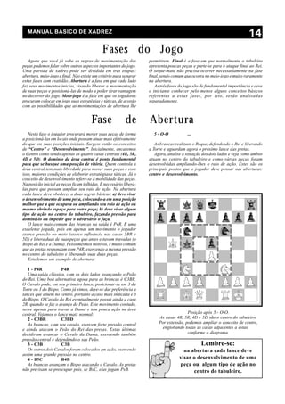 MANUAL BÁSICO DE XADREZ
                                                                                                                         14
                                             Fases do Jogo
   Agora que você já sabe as regras de movimentação das            permitirem. Final é a fase em que normalmente o tabuleiro
peças podemos falar sobre outros aspectos importantes do jogo.     apresenta poucas peças e parte-se para o ataque final ao Rei.
Uma partida de xadrez pode ser dividida em três etapas:            O xeque-mate não precisa ocorrer necessariamente na fase
abertura, meio-jogo e final. Não existe um critério para separar   final, sendo comum que ocorra no meio-jogo e muito raramente
estas fases com exatidão. Abertura é a fase em que cada lado       na abertura.
faz seus movimentos inicias, visando liberar a movimentação           As três fases do jogo são de fundamental importância e deve
de suas peças e posicioná-las de modo a poder tirar vantagem       o iniciante conhecer pelo menos alguns conceitos básicos
no decorrer do jogo. Meio-jogo é a fase em que os jogadores        referentes a estas fases, por isto, serão analisadas
procuram colocar em jogo suas estratégias e táticas, de acordo     separadamente.
com as possibilidades que as movimentações de abertura lhe


                                      Fase               de        Abertura
   Nesta fase o jogador procurará mover suas peças de forma          5 - O-O            ...
a posicioná-las em locais onde possam atuar mais efetivamente
do que em suas posições iniciais. Surgem então os conceitos           As brancas realizam o Roque, defendendo o Rei e liberando
de “Centro” e “Desenvolvimento”. Inicialmente, encaremos           a Torre e aguardam agora o próximo lance das pretas.
o Centro como sendo apenas as quatro casas centrais (4R, 5R,          Agora, analise a situação dos dois lados e veja como ambos
4D e 5D). O domínio da área central é ponto fundamental            atuam no centro do tabuleiro e como várias peças foram
para que se busque uma posição de vitória. Quem controla a         desenvolvidas ampliando-lhes o raio de ação. Estes são os
área central tem mais liberdade para mover suas peças e com        principais pontos que o jogador deve pensar nas aberturas:
isso, maiores condições de elaborar estratégias e táticas. Já o    centro e desenvolvimento.
conceito de desenvolvimento refere-se à mobilidade das peças.
Na posição inicial as peças ficam tolhidas. É necessário liberá-
las para que possam ampliar seu raio de ação. Na abertura
cada lance deve obedecer a duas regras básicas: a) deve visar
o desenvolvimento de uma peça, colocando-a em uma posição
melhor que a que ocupava ou ampliando seu raio de ação ou
mesmo abrindo espaço para outra peça; b) deve visar algum
tipo de ação no centro do tabuleiro, fazendo pressão para
dominá-lo ou impedir que o adversário o faça.
   O lance mais comum das brancas na saída é P4R. É uma
excelente jogada, pois em apenas um movimento o jogador
exerce pressão no meio (exerce influência nas casas 5BR e
5D) e libera duas de suas peças que antes estavam travadas (o
Bispo do Rei e a Dama). Pelos mesmos motivos, é muito comum
que as pretas respondam com P4R, exercendo a mesma pressão
no centro do tabuleiro e liberando suas duas peças.
   Estudemos um exemplo de abertura:

   1 - P4R           P4R
   Uma saída clássica, com os dois lados avançando o Peão
do Rei. Uma boa alternativa agora para as brancas é C3BR.
O Cavalo pode, em seu primeiro lance, posicionar-se em 3 da
Torre ou 3 do Bispo. Como já vimos, deve-se dar preferência a
lances que atuem no centro, portanto a casa mais indicada é 3
do Bispo. O Cavalo do Rei eventualmente possui ainda a casa
2R, quando se faz o avanço do Peão. Este movimento contudo,
serve apenas para travar a Dama e tem pouca ação na área
central. Vejamos o lance mais normal:                                                  Posição após 5 - O-O.
   2 - C3BR          C3BD                                               As casas 4R, 5R, 4D e 5D são o centro do tabuleiro.
   As brancas, com seu cavalo, exercem forte pressão central            Por extensão, podemos ampliar o conceito de centro,
e ainda atacam o Peão do Rei das pretas. Estas últimas                    englobando todas as casas adjacentes a estas,
decidiram avançar o Cavalo da Dama, exercendo também                                   conforme o diagrama.
pressão central e defendendo o seu Peão.
   3 - C3B           C3B                                                                       Lembre-se:
   Os outros dois Cavalos foram colocados em ação, exercendo                         na abertura cada lance deve
assim uma grande pressão no centro.
   4 - B5C           B4B                                                           visar o desenvolvimento de uma
   As brancas avançam o Bispo atacando o Cavalo. As pretas                         peça ou algum tipo de ação no
não precisam se preocupar pois, se BxC, elas jogam PxB.                                  centro do tabuleiro.
 