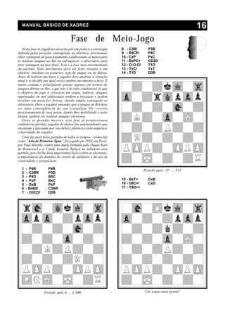 MANUAL BÁSICO DE XADREZ                                                                                     16
                                      Fase de Meio-Jogo
   Nesta fase os jogadores deverão pôr em prática a estratégia      8 - C3B!         P3B
definida pelas posições conseguidas na abertura, procurando         9 - B5CR         P4C
obter vantagens de posicionamento e elaborando os meios para        10 - CxP         PxC
se realizar ataques ao Rei ou enfraquecer o adversário para         11 - BxPC+       CD2D
tirar vantagem na fase final. Esta é a fase mais movimentada        12 - O-O-O!      T1D
da partida. Todo movimento deve ser feito visando a um              13 - TxC!        TxT
objetivo, imediato ou posterior, seja de ataque ou de defesa.       14 - T1D         D3R
Antes de realizar um lance o jogador deve analisar a situação
atual e se decidir por qual será o melhor movimento a fazer. É
muito comum o principiante pensar apenas em termos de
ataques diretos ao Rei, o que não é de todo condenável, já que
o objetivo do jogo é colocá-lo em xeque, todavia, ataques
impensados ou mal elaborados tendem a fracassar e podem
resultar em posições fracas, dando ampla vantagem ao
adversário. Deve o jogador entender que o ataque ao Rei deve
ser uma conseqüência de sua estratégia. Do correto
posicionamento de suas peças, dando-lhes mobilidade e ação
efetiva, poderá ele realizar ataques vitoriosos.
   Entre os grandes mestres, esta fase já proporcionou
verdadeiras pérolas, jogadas de efeitos tão surpreendentes que
encantam e fascinam por sua beleza plástica e pela argúcia e
criatividade do jogador.
   Uma das mais belas partidas de todos os tempos, conhecida
como “Jóia de Primeira Água”, foi jogada em 1958, em Paris,
por Paul Morphy contra uma dupla formada pelo Duque Karl
de Brunswick e o Conde Isouard. Refaça no tabuleiro esta
partida, pois ela lhe dará importantes lições sobre as aberturas,
a importância do domínio do centro do tabuleiro e do uso de
criatividade e perspicácia.

  1   - P4R           P4R                                                         Posição após: 13 - ... TxT
  2   - C3BR          P3D
  3   - P4D           B5C
  4   - PxP           BxC                                           15 - BxT+        CxB
  5   - DxB           PxP                                           16 - D8C+!       CxD
  6   - B4BD          C3BR                                          17 - T8D++
  7    - D3CD!        D2R




                   Posição após 6: ... C3BR                                        Um xeque-mate genial!
 