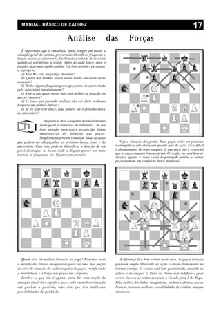 MANUAL BÁSICO DE XADREZ
                                                                                                                        17
                                   Análise                       das        Forças
   É importante que o enxadrista tenha sempre em mente a
situação geral da partida, procurando identificar fraquezas e
forças, suas e do adversário, facilitando a tomada de decisões
quanto às estratégias a seguir. Antes de cada lance, deve o
jogador fazer uma rápida análise. Um bom método é perguntar
a si próprio:
   a) Meu Rei está em perigo imediato?
   b) Quais das minhas peças estão sendo atacadas neste
momento?
   b) Tenho alguma fraqueza grave que possa ser aproveitada
pelo adversário imediatamente?
   c) A peça que quero mover não está melhor na posição em
que se encontra?
   d) O lance que pretendo realizar não vai abrir nenhuma
fraqueza em minhas defesas?
   e) Se eu fizer este lance, qual poderá ser o próximo lance
do adversário?

                   Na prática, deve o jogador desenvolver uma
                visão geral e criteriosa do tabuleiro. Um dos
                bons métodos para isso é através das linhas
                imaginárias do domínio das peças.
                Simplesmente procure visualizar todas as casas
que podem ser alcançadas no próximo lance, suas e do                  Veja a situação das pretas. Suas peças estão em posições
adversário. Com isto, pode-se identificar a direção de um          restringidas e não alcançam grande raio de ação. Fica difícil
possível ataque, os locais onde a disputa parece ser mais          o planejamento de bons ataques, já que para isto é essencial
intensa, as fraquezas, etc. Vejamos um exemplo:                    que as peças ocupem boas posições. O cavalo, na casa lateral,
                                                                   alcança apenas 4 casas e está desprotegido porém, as outras
                                                                   peças formam um compacto bloco defensivo.




   Quem está em melhor situação no jogo? Podemos usar                 A diferença fica bem visível neste caso. As peças brancas
o método das linhas imaginárias para ter uma boa noção             possuem ampla liberdade de ação e atuam firmemente no
da área de atuação de cada conjunto de peças, verificando          terreno inimigo. O cavalo está bem posicionado, atuando na
a mobilidade e a força das peças em conjunto.                      defesa e no ataque. O Peão da Dama está indefeso e pode
   Lembre-se que isto é apenas para dar uma noção da               correr risco se as pretas moverem o Cavalo para 3 do Bispo.
situação atual. Não significa que o lado em melhor situação        Pela análise das linhas imaginárias, podemos afirmar que as
vai ganhar a partida, mas sim que tem melhores                     brancas possuem melhores possibilidades de realizar ataques
possibilidades de ganhá-la.                                        vitoriosos.
 