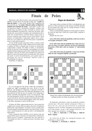 MANUAL BÁSICO DE XADREZ
                                                                                                                        19
                                          Finais de Peões
   Raramente a fase final acontece sem a presença de peões.                        Regra do Quadrado
Philidor, grande mestre do passado já dizia que “o peão é a
alma do xadrez” e mais tarde, Reuben Fine completou esta
                                                                      Uma regra valiosa em finais de Peão é a do Quadrado, que
frase dizendo que “se o peão é alma do xadrez, no final ele é
                                                                   mostra se o Rei conseguirá ou não alcançar um Peão afastado
também nove décimos do corpo”. Com efeito, o peão, com
                                                                   de seu próprio Rei, antes que ele consiga alcançar a oitava
sua aparência frágil e movimentos limitados, irrompe com
                                                                   linha para ser promovido.
grande força nos finais de jogo, tornando-se valioso, tanto
                                                                      Traça-se um quadrado imaginário de lado igual ao número
pela possibilidade de promovê-lo a uma peça de maior valor
                                                                   de casas de onde está o Peão até a oitava linha, conforme o
quanto pela sua posição estratégica que normalmente dita o
rumo dos acontecimentos. Existem muitas regras para as             diagrama.
diversas situações que podem ocorrer nestes finais. Neste             Surgem daí três casos:
manual, nos limitaremos a apresentar alguns casos e dicas.
Com isto, você poderá ter uma boa base para se aprofundar             a) Se o Rei estiver dentro do quadrado, sendo sua ou não a
mais no tema posteriormente.                                       vez de jogar, alcançará o Peão;
   No caso de Rei sozinho contra Rei e Peão, a vitória se dará
                                                                      b) Se o Rei estiver fora do quadrado mas o lance for seu e
com a promoção do Peão. O Rei solitário deverá então tentar
                                                                   com este lance ele puder penetrar ná área do quadrado,
a captura do Peão ou impedir que ele possa ser promovido,
                                                                   alcançará o Peão (pois caíra na situação “a” apresentada
conquistando o empate. De ambos os lados, os movimentos
                                                                   acima);
devem ser precisos e bem pensados, pois qualquer erro pode
significar fatal vantagem ao adversário. O lado mais forte deve
                                                                     c) Se o Rei estiver fora do quadrado e o lance for do Peão,
aproximar o Rei de seu Peão, para protegê-lo no avanço em
direção à oitava horizontal, para ser promovido. Este avanço       então ele não conseguirá impedir a promoção.
não pode ser feito desordenamente, pois quanto mais se
aproximar da casa de promoção, maiores serão as
possibilidades de empate.
   Estudemos os diagramas:




   Se a vez de jogar for das pretas, então elas conseguem o
empate por “pat” em qualquer dos casos. Se for a vez das
brancas, elas ganham no diagrama à esquerda, movendo o
Rei lateralmente. O Rei preto terá então que abandonar a casa
de promoção do Peão na sua vez de jogar. Já no diagrama à
direita, a partida está empatada: se for a vez das pretas, o Rei
                                                                      Estude bem a Regra do Quadrado pois ela tem grande
está sem movimento. Se for a vez das brancas, o Rei movendo-
                                                                        utilidade prática nos finais de partida com Peões.
se para 6 da Torre, não deixa opções de movimento para o Rei
adversário. Se ele se mover para qualquer outra casa, afasta-
se do Peão, deixando-a à mercê do Rei preto.
                                                                      No diagrama, utilizando a regra do quadrado, podemos
   Os finais de Peãos exigem muita perícia e são assunto tão       concluir que o Rei preto somente alcançará o Peão se o
complexo que existem diversas regras, descritas em inúmeras        lance for seu, caso em que penetrará no quadrado
publicações especializadas. O assunto torna-se ainda mais          imaginário em 4C. O Peão conseguirá sua promoção, mas
atraente quando consideramos finais com vários Peões. Nestes       será tarde demais, já que o Rei inimigo estará já a seu
casos o posicionamento de cada um deles é de fundamental           lado, quando isto acontecer. Acompanhe:
importância.                                                          1 - ... R4C; 2 - P6R R3B; 3 - P7R R2D; 4 - P8R=D+
   Como a proposta deste trabalho é servir apenas como um          RxD e empate.
manual básico para o iniciante, nos limitaremos a demonstrar
alguns poucos exemplos, esperando que eles agucem a                  Se o lance for do Peão, ele conseguirá alcançar sem
curiosidade do leitor e o façam procurar literatura mais
                                                                   problemas a oitava linha:
completa.
                                                                     1 - P6R R4C; 2 - P7R R3B; 3 - P8R=D+.
 