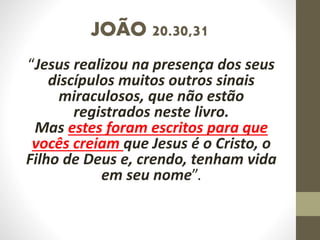 JOÃO 20.30,31
“Jesus realizou na presença dos seus
discípulos muitos outros sinais
miraculosos, que não estão
registrados neste livro.
Mas estes foram escritos para que
vocês creiam que Jesus é o Cristo, o
Filho de Deus e, crendo, tenham vida
em seu nome”.
 