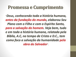 Promessa e Cumprimento
“Deus, conhecendo toda a história humana,
antes da fundação do mundo, elaborou Seu
Plano com o Filho e com o Espírito Santo,
para a salvação do homem. Veja bem, tudo
e em toda a história humana, relatada pela
Bíblia, A.C, no tempo de Cristo e D.C., tem
como foco a salvação da humanidade pela
obra do Salvador”.
 