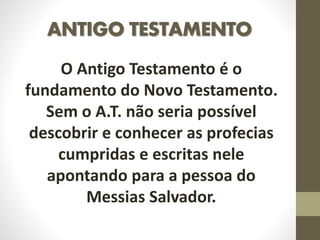 ANTIGO TESTAMENTO
O Antigo Testamento é o
fundamento do Novo Testamento.
Sem o A.T. não seria possível
descobrir e conhecer as profecias
cumpridas e escritas nele
apontando para a pessoa do
Messias Salvador.
 