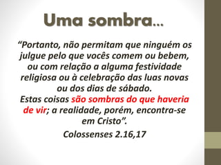 Uma sombra...
“Portanto, não permitam que ninguém os
julgue pelo que vocês comem ou bebem,
ou com relação a alguma festividade
religiosa ou à celebração das luas novas
ou dos dias de sábado.
Estas coisas são sombras do que haveria
de vir; a realidade, porém, encontra-se
em Cristo”.
Colossenses 2.16,17
 