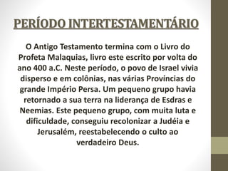 PERÍODO INTERTESTAMENTÁRIO
O Antigo Testamento termina com o Livro do
Profeta Malaquias, livro este escrito por volta do
ano 400 a.C. Neste período, o povo de Israel vivia
disperso e em colônias, nas várias Províncias do
grande Império Persa. Um pequeno grupo havia
retornado a sua terra na liderança de Esdras e
Neemias. Este pequeno grupo, com muita luta e
dificuldade, conseguiu recolonizar a Judéia e
Jerusalém, reestabelecendo o culto ao
verdadeiro Deus.
 