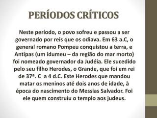 PERÍODOS CRÍTICOS
Neste período, o povo sofreu e passou a ser
governado por reis que os odiava. Em 63 a.C, o
general romano Pompeu conquistou a terra, e
Antipas (um idumeu – da região do mar morto)
foi nomeado governador da Judéia. Ele sucedido
pelo seu filho Herodes, o Grande, que foi em rei
de 37ª. C a 4 d.C. Este Herodes que mandou
matar os meninos até dois anos de idade, à
época do nascimento do Messias Salvador. Foi
ele quem construiu o templo aos judeus.
 
