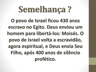 Semelhança ?
O povo de Israel ficou 430 anos
escravo no Egito. Deus enviou um
homem para libertá-los: Moisés. O
povo de Israel volta a escravidão,
agora espiritual, e Deus envia Seu
Filho, após 400 anos de silêncio
profético.
 