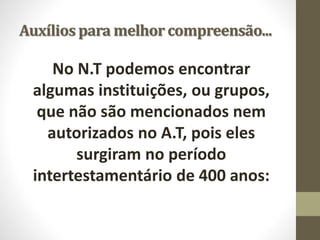 Auxílios para melhor compreensão...
No N.T podemos encontrar
algumas instituições, ou grupos,
que não são mencionados nem
autorizados no A.T, pois eles
surgiram no período
intertestamentário de 400 anos:
 