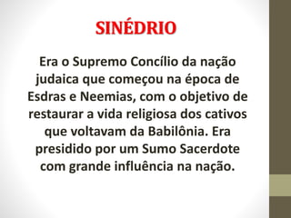 SINÉDRIO
Era o Supremo Concílio da nação
judaica que começou na época de
Esdras e Neemias, com o objetivo de
restaurar a vida religiosa dos cativos
que voltavam da Babilônia. Era
presidido por um Sumo Sacerdote
com grande influência na nação.
 
