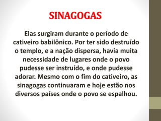 SINAGOGAS
Elas surgiram durante o período de
cativeiro babilônico. Por ter sido destruído
o templo, e a nação dispersa, havia muita
necessidade de lugares onde o povo
pudesse ser instruído, e onde pudesse
adorar. Mesmo com o fim do cativeiro, as
sinagogas continuaram e hoje estão nos
diversos países onde o povo se espalhou.
 