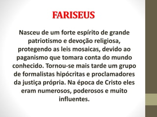 FARISEUS
Nasceu de um forte espírito de grande
patriotismo e devoção religiosa,
protegendo as leis mosaicas, devido ao
paganismo que tomara conta do mundo
conhecido. Tornou-se mais tarde um grupo
de formalistas hipócritas e proclamadores
da justiça própria. Na época de Cristo eles
eram numerosos, poderosos e muito
influentes.
 