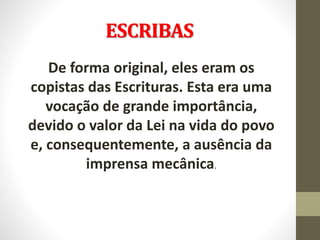 ESCRIBAS
De forma original, eles eram os
copistas das Escrituras. Esta era uma
vocação de grande importância,
devido o valor da Lei na vida do povo
e, consequentemente, a ausência da
imprensa mecânica.
 