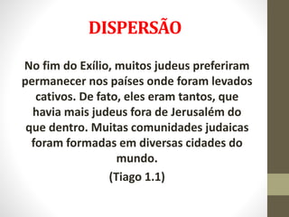 DISPERSÃO
No fim do Exílio, muitos judeus preferiram
permanecer nos países onde foram levados
cativos. De fato, eles eram tantos, que
havia mais judeus fora de Jerusalém do
que dentro. Muitas comunidades judaicas
foram formadas em diversas cidades do
mundo.
(Tiago 1.1)
 
