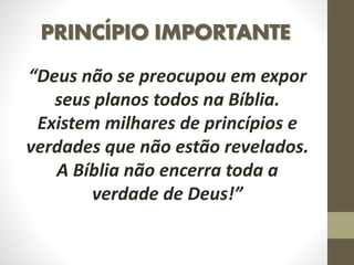 PRINCÍPIO IMPORTANTE
“Deus não se preocupou em expor
seus planos todos na Bíblia.
Existem milhares de princípios e
verdades que não estão revelados.
A Bíblia não encerra toda a
verdade de Deus!”
 
