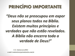 PRINCÍPIO IMPORTANTE
“Deus não se preocupou em expor
seus planos todos na Bíblia.
Existem muitos princípios e
verdades que não estão revelados.
A Bíblia não encerra toda a
verdade de Deus!”
C.C. Sal da terra/2014
e-mail: temistocles@prtemistocles.com.br
 