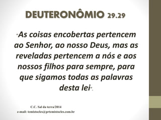 DEUTERONÔMIO 29.29
“As coisas encobertas pertencem
ao Senhor, ao nosso Deus, mas as
reveladas pertencem a nós e aos
nossos filhos para sempre, para
que sigamos todas as palavras
desta lei”.
C.C. Sal da terra/2014
e-mail: temistocles@prtemistocles.com.br
 