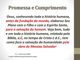 Promessa e Cumprimento
“Deus, conhecendo toda a história humana,
antes da fundação do mundo, elaborou Seu
Plano com o Filho e com o Espírito Santo,
para a salvação do homem. Veja bem, tudo
e em toda a história humana, relatada pela
Bíblia, a.C, no tempo de Cristo e d.C., tem
como foco a salvação da humanidade pela
obra do Messias Salvador”.
C.C. Sal da terra/2014
e-mail: temistocles@prtemistocles.com.br
 
