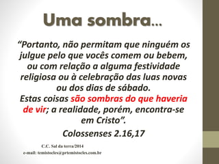Uma sombra...
“Portanto, não permitam que ninguém os
julgue pelo que vocês comem ou bebem,
ou com relação a alguma festividade
religiosa ou à celebração das luas novas
ou dos dias de sábado.
Estas coisas são sombras do que haveria
de vir; a realidade, porém, encontra-se
em Cristo”.
Colossenses 2.16,17
C.C. Sal da terra/2014
e-mail: temistocles@prtemistocles.com.br
 