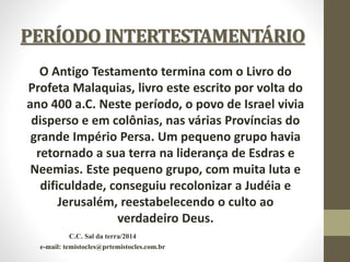 PERÍODO INTERTESTAMENTÁRIO
O Antigo Testamento termina com o Livro do
Profeta Malaquias, livro este escrito por volta do
ano 400 a.C. Neste período, o povo de Israel vivia
disperso e em colônias, nas várias Províncias do
grande Império Persa. Um pequeno grupo havia
retornado a sua terra na liderança de Esdras e
Neemias. Este pequeno grupo, com muita luta e
dificuldade, conseguiu recolonizar a Judéia e
Jerusalém, reestabelecendo o culto ao
verdadeiro Deus.
C.C. Sal da terra/2014
e-mail: temistocles@prtemistocles.com.br
 