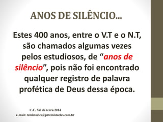 ANOS DE SILÊNCIO...
Estes 400 anos, entre o V.T e o N.T,
são chamados algumas vezes
pelos estudiosos, de “anos de
silêncio”, pois não foi encontrado
qualquer registro de palavra
profética de Deus dessa época.
C.C. Sal da terra/2014
e-mail: temistocles@prtemistocles.com.br
 