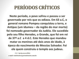 PERÍODOS CRÍTICOS
Neste período, o povo sofreu e passou a ser
governado por reis que os odiava. Em 63 a.C, o
general romano Pompeu conquistou a terra, e
Antipas (um idumeu – da região do mar morto)
foi nomeado governador da Judéia. Ele sucedido
pelo seu filho Herodes, o Grande, que foi em rei
de 37ª a.C a 4 d.C. Este Herodes que mandou
matar os meninos até dois anos de idade, à
época do nascimento do Messias Salvador. Foi
ele quem construiu o templo aos judeus.
C.C. Sal da terra/2014
e-mail: temistocles@prtemistocles.com.br
 