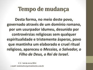 Tempo de mudança
Desta forma, no meio deste povo,
governado através de um domínio romano,
por um usurpador idumeu, desunido por
controvérsias religiosas sem qualquer
espiritualidade e tristemente ásperas, povo
que mantinha um elaborado e cruel ritual
religioso, apareceu o Messias, o Salvador, o
Filho de Deus, o Rei de Israel.
C.C. Sal da terra/2014
e-mail: temistocles@prtemistocles.com.br
 