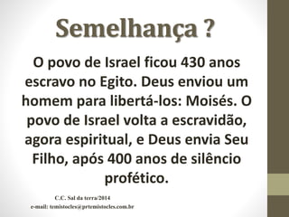 Semelhança ?
O povo de Israel ficou 430 anos
escravo no Egito. Deus enviou um
homem para libertá-los: Moisés. O
povo de Israel volta a escravidão,
agora espiritual, e Deus envia Seu
Filho, após 400 anos de silêncio
profético.
C.C. Sal da terra/2014
e-mail: temistocles@prtemistocles.com.br
 
