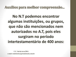 Auxílios para melhor compreensão...
No N.T podemos encontrar
algumas instituições, ou grupos,
que não são mencionados nem
autorizados no A.T, pois eles
surgiram no período
intertestamentário de 400 anos:
C.C. Sal da terra/2014
e-mail: temistocles@prtemistocles.com.br
 