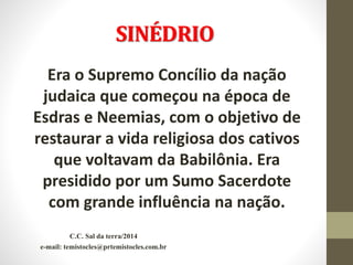 SINÉDRIO
Era o Supremo Concílio da nação
judaica que começou na época de
Esdras e Neemias, com o objetivo de
restaurar a vida religiosa dos cativos
que voltavam da Babilônia. Era
presidido por um Sumo Sacerdote
com grande influência na nação.
C.C. Sal da terra/2014
e-mail: temistocles@prtemistocles.com.br
 