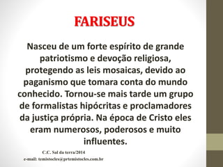 FARISEUS
Nasceu de um forte espírito de grande
patriotismo e devoção religiosa,
protegendo as leis mosaicas, devido ao
paganismo que tomara conta do mundo
conhecido. Tornou-se mais tarde um grupo
de formalistas hipócritas e proclamadores
da justiça própria. Na época de Cristo eles
eram numerosos, poderosos e muito
influentes.
C.C. Sal da terra/2014
e-mail: temistocles@prtemistocles.com.br
 