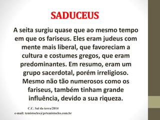 SADUCEUS
A seita surgiu quase que ao mesmo tempo
em que os fariseus. Eles eram judeus com
mente mais liberal, que favoreciam a
cultura e costumes gregos, que eram
predominantes. Em resumo, eram um
grupo sacerdotal, porém irreligioso.
Mesmo não tão numerosos como os
fariseus, também tinham grande
influência, devido a sua riqueza.
C.C. Sal da terra/2014
e-mail: temistocles@prtemistocles.com.br
 