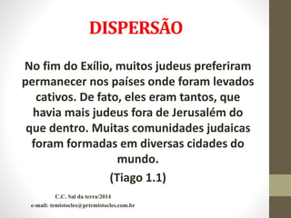 DISPERSÃO
No fim do Exílio, muitos judeus preferiram
permanecer nos países onde foram levados
cativos. De fato, eles eram tantos, que
havia mais judeus fora de Jerusalém do
que dentro. Muitas comunidades judaicas
foram formadas em diversas cidades do
mundo.
(Tiago 1.1)
C.C. Sal da terra/2014
e-mail: temistocles@prtemistocles.com.br
 