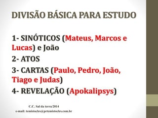 DIVISÃO BÁSICA PARA ESTUDO
1- SINÓTICOS (Mateus, Marcos e
Lucas) e João
2- ATOS
3- CARTAS (Paulo, Pedro, João,
Tiago e Judas)
4- REVELAÇÃO (Apokalipsys)
C.C. Sal da terra/2014
e-mail: temistocles@prtemistocles.com.br
 