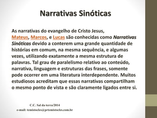 C.C. Sal da terra/2014
e-mail: temistocles@prtemistocles.com.br
As narrativas do evangelho de Cristo Jesus,
Mateus, Marcos, e Lucas são conhecidas como Narrativas
Sinóticas devido a conterem uma grande quantidade de
histórias em comum, na mesma sequência, e algumas
vezes, utilizando exatamente a mesma estrutura de
palavras. Tal grau de paralelismo relativo ao conteúdo,
narrativa, linguagem e estruturas das frases, somente
pode ocorrer em uma literatura interdependente. Muitos
estudiosos acreditam que essas narrativas compartilham
o mesmo ponto de vista e são claramente ligados entre si.
Narrativas Sinóticas
 