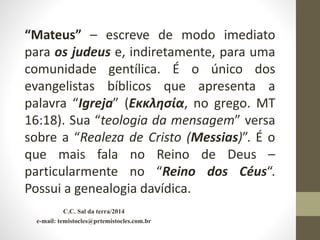 C.C. Sal da terra/2014
e-mail: temistocles@prtemistocles.com.br
“Mateus” – escreve de modo imediato
para os judeus e, indiretamente, para uma
comunidade gentílica. É o único dos
evangelistas bíblicos que apresenta a
palavra “Igreja” (Εκκλησία, no grego. MT
16:18). Sua “teologia da mensagem” versa
sobre a “Realeza de Cristo (Messias)”. É o
que mais fala no Reino de Deus –
particularmente no “Reino dos Céus“.
Possui a genealogia davídica.
 