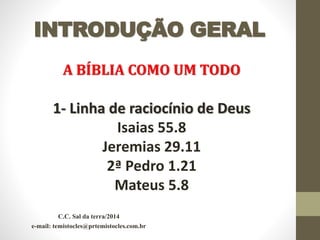 INTRODUÇÃO GERAL
A BÍBLIA COMO UM TODO
1- Linha de raciocínio de Deus
Isaias 55.8
Jeremias 29.11
2ª Pedro 1.21
Mateus 5.8
C.C. Sal da terra/2014
e-mail: temistocles@prtemistocles.com.br
 