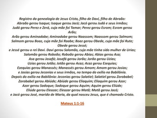 Registro da genealogia de Jesus Cristo, filho de Davi, filho de Abraão:
Abraão gerou Isaque; Isaque gerou Jacó; Jacó gerou Judá e seus irmãos;
Judá gerou Perez e Zerá, cuja mãe foi Tamar; Perez gerou Esrom; Esrom gerou
Arão;
Arão gerou Aminadabe; Aminadabe gerou Naassom; Naassom gerou Salmom;
Salmom gerou Boaz, cuja mãe foi Raabe; Boaz gerou Obede, cuja mãe foi Rute;
Obede gerou Jessé;
e Jessé gerou o rei Davi. Davi gerou Salomão, cuja mãe tinha sido mulher de Urias;
Salomão gerou Roboão; Roboão gerou Abias; Abias gerou Asa;
Asa gerou Josafá; Josafá gerou Jorão; Jorão gerou Uzias;
Uzias gerou Jotão; Jotão gerou Acaz; Acaz gerou Ezequias;
Ezequias gerou Manassés; Manassés gerou Amom; Amom gerou Josias;
e Josias gerou Jeconias e seus irmãos, no tempo do exílio na Babilônia.
Depois do exílio na Babilônia: Jeconias gerou Salatiel; Salatiel gerou Zorobabel;
Zorobabel gerou Abiúde; Abiúde gerou Eliaquim; Eliaquim gerou Azor;
Azor gerou Sadoque; Sadoque gerou Aquim; Aquim gerou Eliúde;
Eliúde gerou Eleazar; Eleazar gerou Matã; Matã gerou Jacó;
e Jacó gerou José, marido de Maria, da qual nasceu Jesus, que é chamado Cristo.
Mateus 1:1-16
 