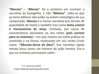 C.C. Sal da terra/2014
e-mail: temistocles@prtemistocles.com.br
“Marcos” – “Marcos” foi o primeiro em escrever a
narrativa do Evangelho, e não “Mateus”. Sabe-se que
os livros bíblicos não estão na ordem cronológica de sua
composição. Marcos é a menor narrativa (em termos de
quantidade de texto) e também traz como tema central
o messianismo de Jesus. Contudo, por causa de
características peculiares ao seu relato (pois escreve
para os romanos) – em que mostra um estilo prático no
conteúdo e na forma, mostrando em seu relato Cristo
como “Messias-Servo de Deus”. Sua narrativa rápida
retrata Jesus como um homem de ação heroica. Era o
que os romanos precisavam saber.
 