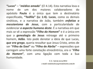 C.C. Sal da terra/2014
e-mail: temistocles@prtemistocles.com.br
“Lucas” – “médico amado” (Cl 4.14). Esta narrativa leva o
nome de um dos maiores colaboradores do
apóstolo Paulo é a única que tem o destinatário
especificado, “Teófilo” (Lc 1:4). Lucas, como os demais
sinóticos, e a narrativa de João, também enfatiza o
messianismo de Jesus, com a particularidade de
evidenciar o aspecto humano deste. É a narrativa em que
mais se vê a expressão “Filho do Homem” e é a única em
que a genealogia de Jesus retroage até o primeiro
homem, Adão. Isto pode denotar a ideia de que Lucas,
que era grego, queria ressaltar que Jesus Cristo, antes de
ser “Filho de Davi” ou “Filho de Abrão” – expressões que
carregam uma forte conotação etnocêntrica, era o “Filho
do Homem”, com uma ligação com toda a Sua
humanidade.
 