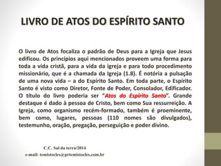 C.C. Sal da terra/2014
e-mail: temistocles@prtemistocles.com.br
LIVRO DE ATOS DO ESPÍRITO SANTO
O livro de Atos focaliza o padrão de Deus para a Igreja que Jesus
edificou. Os princípios aqui mencionados proveem uma forma para
toda a vida cristã, para a vida da igreja e para todo procedimento
missionário, que é a chamada da Igreja (1.8). É notória a pulsação
de uma nova vida – a do Espírito Santo. Em toda parte, o Espírito
Santo é visto como Diretor, Fonte de Poder, Consolador, Edificador.
O título do livro poderia ser “Atos do Espírito Santo”. Grande
destaque é dado à pessoa de Cristo, bem como Sua ressurreição. A
Igreja, como organismo recém-formado, também é proeminente,
bem como, lugares, pessoas (110 nomes são divulgados),
testemunho, oração, pregação, perseguição e poder divino.
 