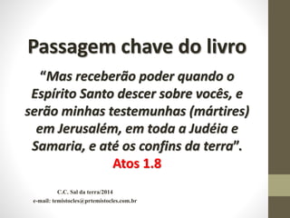 C.C. Sal da terra/2014
e-mail: temistocles@prtemistocles.com.br
Passagem chave do livro
“Mas receberão poder quando o
Espírito Santo descer sobre vocês, e
serão minhas testemunhas (mártires)
em Jerusalém, em toda a Judéia e
Samaria, e até os confins da terra”.
Atos 1.8
 