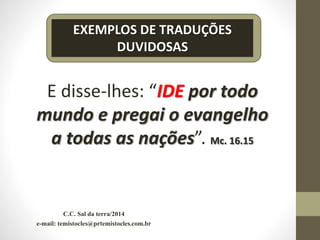 C.C. Sal da terra/2014
e-mail: temistocles@prtemistocles.com.br
EXEMPLOS DE TRADUÇÕES
DUVIDOSAS
E disse-lhes: “IDE por todo
mundo e pregai o evangelho
a todas as nações”. Mc. 16.15
 
