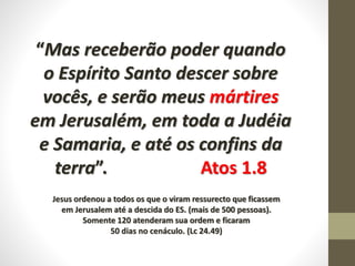 “Mas receberão poder quando
o Espírito Santo descer sobre
vocês, e serão meus mártires
em Jerusalém, em toda a Judéia
e Samaria, e até os confins da
terra”. Atos 1.8
Jesus ordenou a todos os que o viram ressurecto que ficassem
em Jerusalem até a descida do ES. (mais de 500 pessoas).
Somente 120 atenderam sua ordem e ficaram
50 dias no cenáculo. (Lc 24.49)
 
