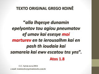 C.C. Sal da terra/2014
e-mail: temistocles@prtemistocles.com.br
“alla lhqesye dunamin
epelyontov tou agiou pneumatov
ef umav kai esesye moi
marturev en te ierousalhm kai en
pash th ioudaia kai
samareia kai ewv escatou tns yns”.
Atos 1.8
TEXTO ORIGINAL GREGO KOINÊ
 