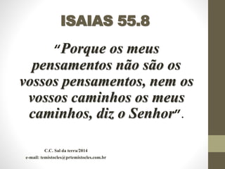 ISAIAS 55.8
“Porque os meus
pensamentos não são os
vossos pensamentos, nem os
vossos caminhos os meus
caminhos, diz o Senhor”.
C.C. Sal da terra/2014
e-mail: temistocles@prtemistocles.com.br
 