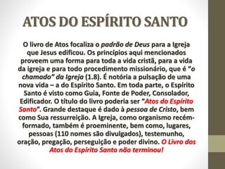 ATOS DO ESPÍRITO SANTO
O livro de Atos focaliza o padrão de Deus para a Igreja
que Jesus edificou. Os princípios aqui mencionados
proveem uma forma para toda a vida cristã, para a vida
da igreja e para todo procedimento missionário, que é “o
chamado” da Igreja (1.8). É notória a pulsação de uma
nova vida – a do Espírito Santo. Em toda parte, o Espírito
Santo é visto como Guia, Fonte de Poder, Consolador,
Edificador. O título do livro poderia ser “Atos do Espírito
Santo”. Grande destaque é dado à pessoa de Cristo, bem
como Sua ressurreição. A Igreja, como organismo recém-
formado, também é proeminente, bem como, lugares,
pessoas (110 nomes são divulgados), testemunho,
oração, pregação, perseguição e poder divino. O Livro dos
Atos do Espírito Santo não terminou!
 