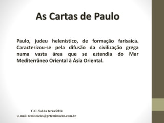 C.C. Sal da terra/2014
e-mail: temistocles@prtemistocles.com.br
As Cartas de Paulo
Paulo, judeu helenístico, de formação farisaica.
Caracterizou-se pela difusão da civilização grega
numa vasta área que se estendia do Mar
Mediterrâneo Oriental à Ásia Oriental.
 