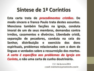 C.C. Sal da terra/2014
e-mail: temistocles@prtemistocles.com.br
Síntese de 1ª Coríntios
Esta carta trata de procedimentos cristãos. De
modo sincero e franco Paulo trata destes assuntos.
Menciona também facções na igreja, conduta
imoral de um de seus membros, demandas contra
irmãos, casamentos e divórcios. Liberdade cristã,
separação de pecadores, conduta na ceia do
Senhor, distribuição e exercício dos dons
espirituais, problemas relacionados com o dom de
línguas e verdades sobre a ressurreição dos mortos.
A carta é específica aos problemas da Igreja em
Corínto, e não uma carta de cunho doutrinário.
 